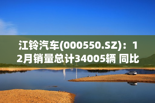 江铃汽车(000550.SZ)：12月销量总计34005辆 同比增长18.86% 第1张