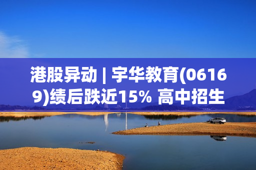 港股异动 | 宇华教育(06169)绩后跌近15% 高中招生人数下降、投入增加 中期业绩同比下滑 第1张