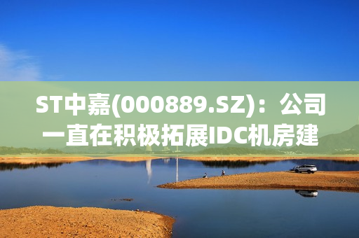 ST中嘉(000889.SZ)：公司一直在积极拓展IDC机房建设及维护等业务