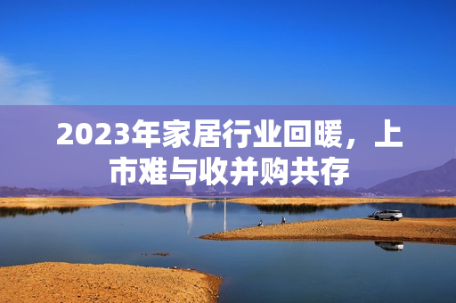 2023年家居行业回暖，上市难与收并购共存 第1张