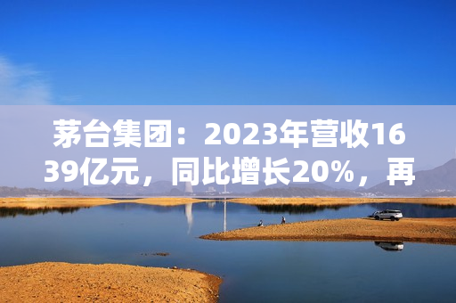 茅台集团：2023年营收1639亿元，同比增长20%，再创历史新高