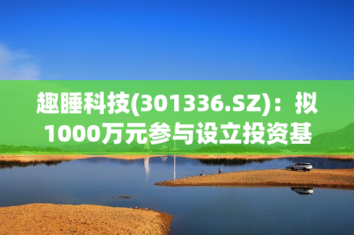 趣睡科技(301336.SZ)：拟1000万元参与设立投资基金 第1张