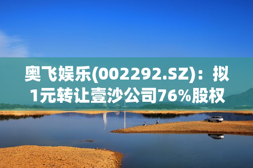 奥飞娱乐(002292.SZ)：拟1元转让壹沙公司76%股权给赵东梅 第1张