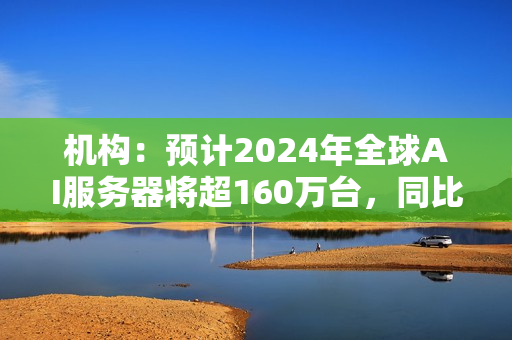 机构：预计2024年全球AI服务器将超160万台，同比增长40% 第1张