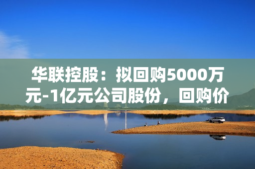 华联控股：拟回购5000万元-1亿元公司股份，回购价不超5元/股