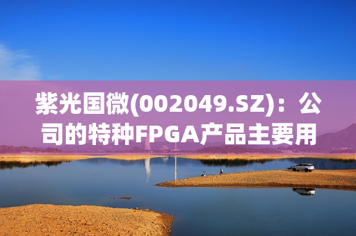 紫光国微(002049.SZ)：公司的特种FPGA产品主要用于特种领域