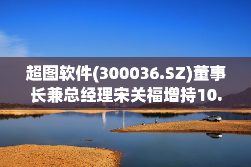 超图软件(300036.SZ)董事长兼总经理宋关福增持10.64万股 第1张