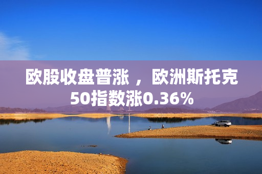 欧股收盘普涨 ，欧洲斯托克50指数涨0.36%