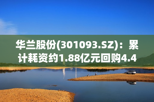 华兰股份(301093.SZ)：累计耗资约1.88亿元回购4.42%股份