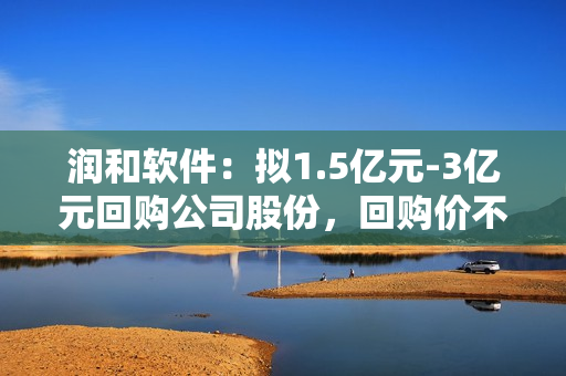 润和软件：拟1.5亿元-3亿元回购公司股份，回购价不超23.5元/股