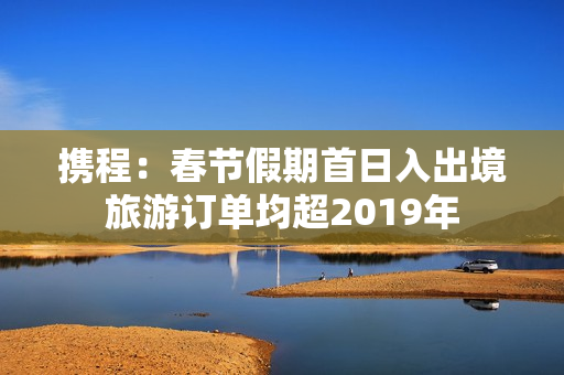 携程：春节假期首日入出境旅游订单均超2019年 第1张