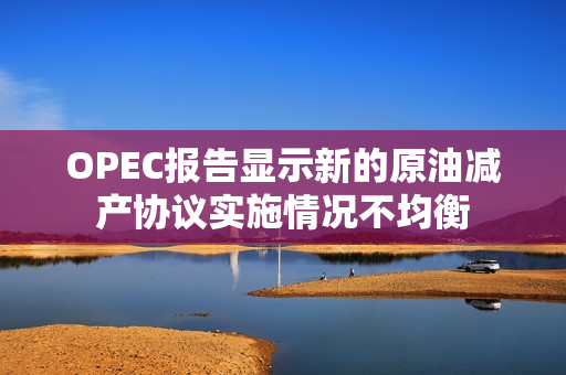 OPEC报告显示新的原油减产协议实施情况不均衡