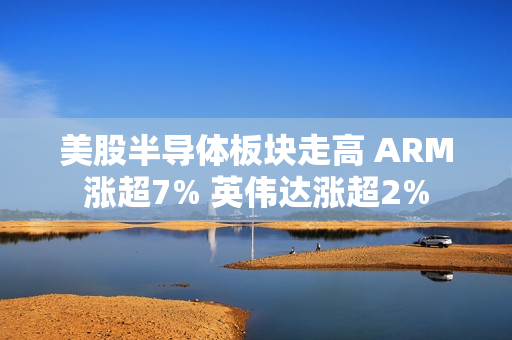 美股半导体板块走高 ARM涨超7% 英伟达涨超2% 第1张