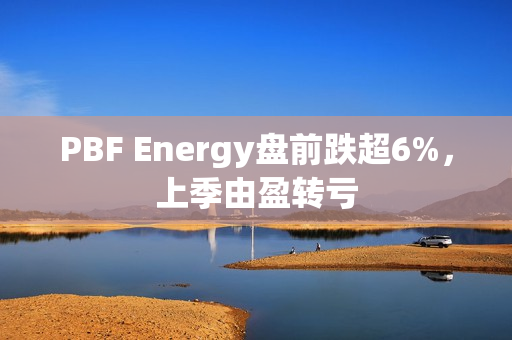 PBF Energy盘前跌超6%，上季由盈转亏 第1张