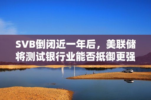 SVB倒闭近一年后，美联储将测试银行业能否抵御更强的冲击