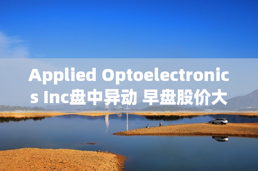 Applied Optoelectronics Inc盘中异动 早盘股价大涨5.05% 第1张