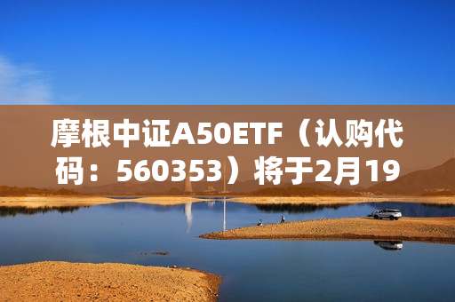 摩根中证A50ETF（认购代码：560353）将于2月19日起发售，中证A50指数早盘快速拉涨超1%