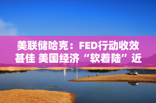 美联储哈克：FED行动收效甚佳 美国经济“软着陆”近在眼前