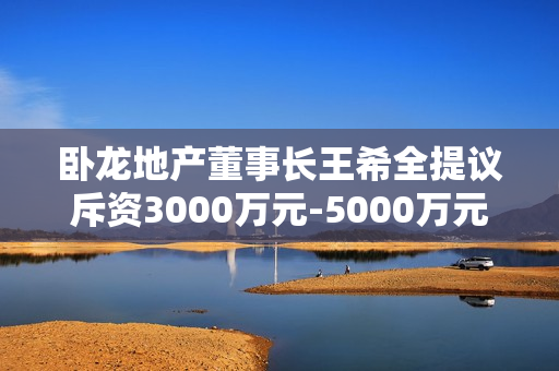 卧龙地产董事长王希全提议斥资3000万元-5000万元回购股份 第1张