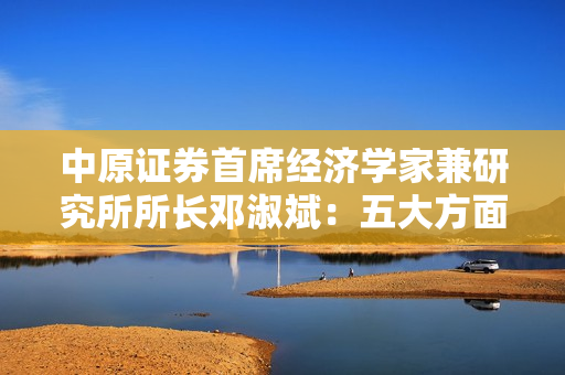 中原证券首席经济学家兼研究所所长邓淑斌：五大方面建言资本市场 第1张