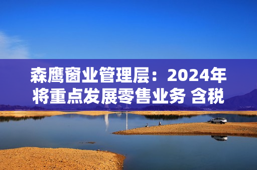 森鹰窗业管理层：2024年将重点发展零售业务 含税营业收入目标定为13.2亿元