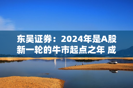 东吴证券：2024年是A股新一轮的牛市起点之年 成长风格将崛起 第1张