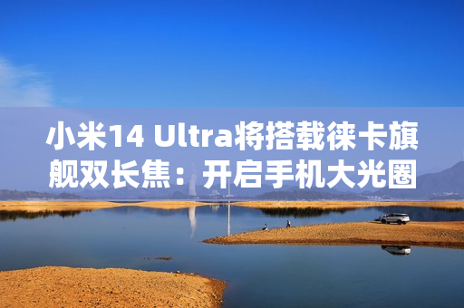 小米14 Ultra将搭载徕卡旗舰双长焦：开启手机大光圈双长焦时代 第1张