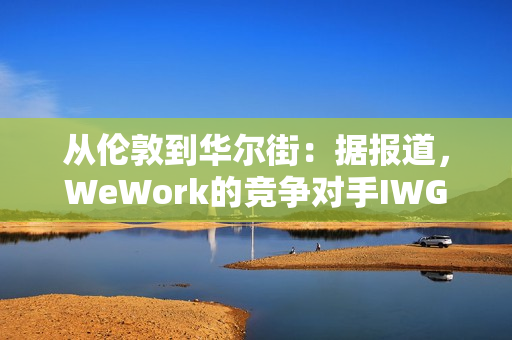 从伦敦到华尔街：据报道，WeWork的竞争对手IWG着眼于在美国上市以提高估值