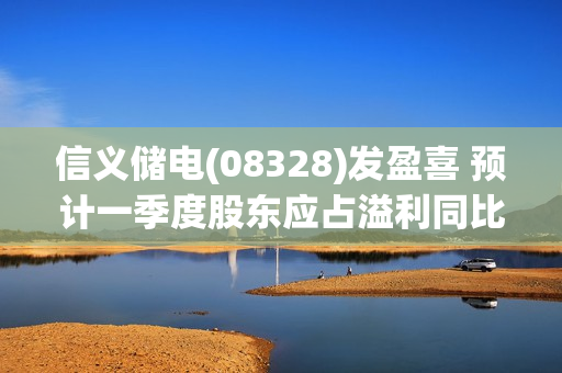 信义储电(08328)发盈喜 预计一季度股东应占溢利同比大幅增加60%-100%至600万-750万港元