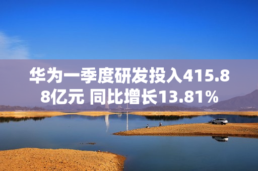 华为一季度研发投入415.88亿元 同比增长13.81%