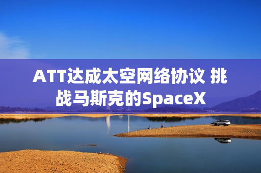 ATT达成太空网络协议 挑战马斯克的SpaceX