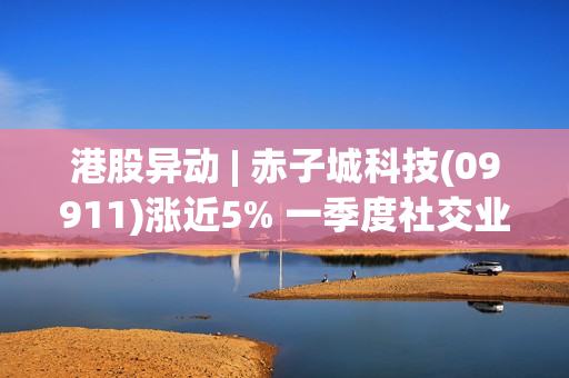 港股异动 | 赤子城科技(09911)涨近5% 一季度社交业务平均月活环比增长 游戏等业务进展顺利