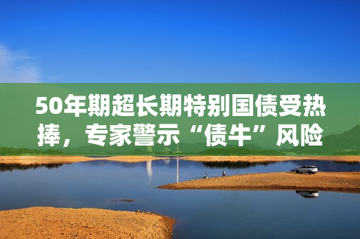 50年期超长期特别国债受热捧，专家警示“债牛”风险 第1张