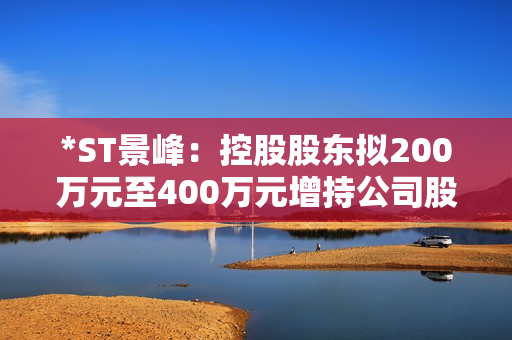 *ST景峰：控股股东拟200万元至400万元增持公司股份