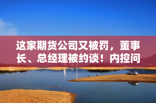 这家期货公司又被罚，董事长、总经理被约谈！内控问题成重灾区 第1张