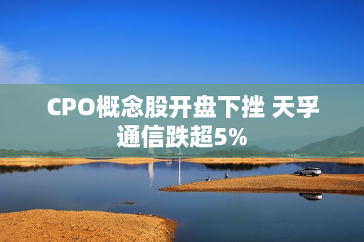 CPO概念股开盘下挫 天孚通信跌超5%