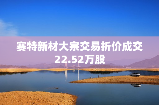 赛特新材大宗交易折价成交22.52万股 第1张