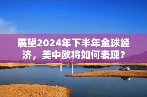 展望2024年下半年全球经济，美中欧将如何表现？ 第1张