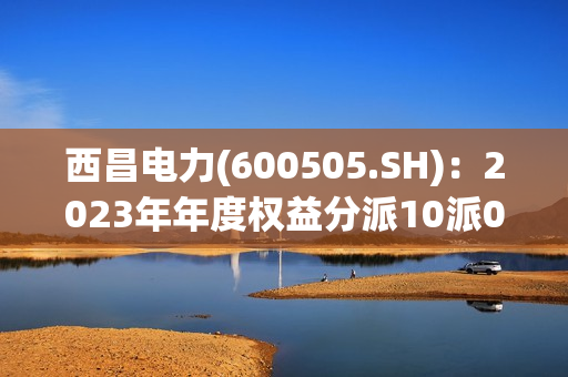 西昌电力(600505.SH)：2023年年度权益分派10派0.12元 第1张