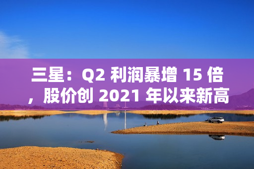 三星：Q2 利润暴增 15 倍，股价创 2021 年以来新高