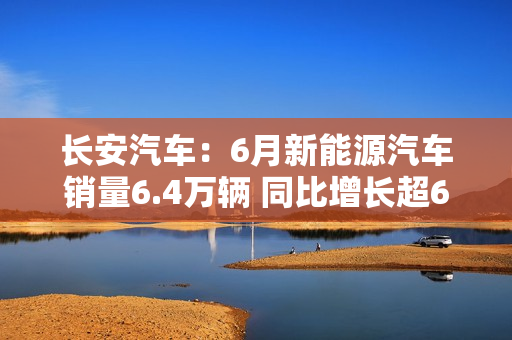 长安汽车：6月新能源汽车销量6.4万辆 同比增长超61%