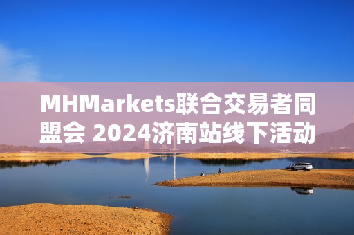 MHMarkets联合交易者同盟会 2024济南站线下活动大获好评 第1张