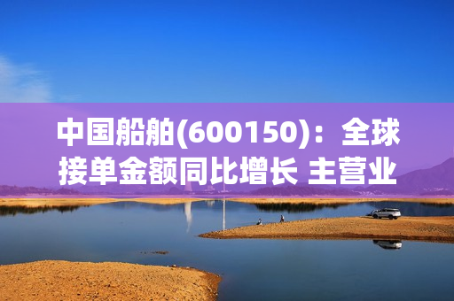 中国船舶(600150)：全球接单金额同比增长 主营业务利润改善可期 第1张