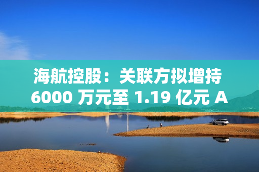 海航控股：关联方拟增持 6000 万元至 1.19 亿元 A 股股份 第1张