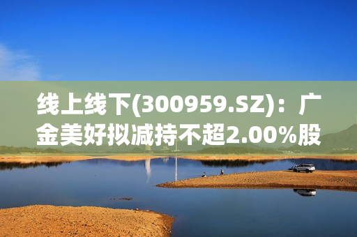 线上线下(300959.SZ)：广金美好拟减持不超2.00%股份