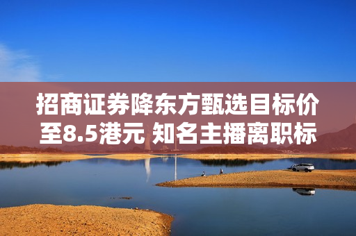 招商证券降东方甄选目标价至8.5港元 知名主播离职标志着业务关键转折点