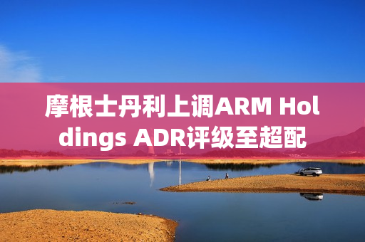 摩根士丹利上调ARM Holdings ADR评级至超配