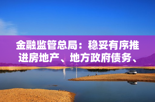 金融监管总局：稳妥有序推进房地产、地方政府债务、中小金融机构等重点领域风险防控