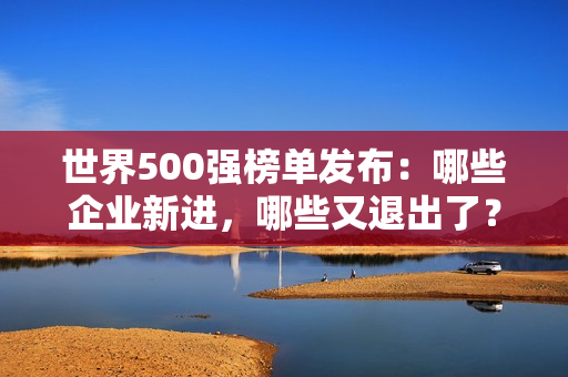 世界500强榜单发布：哪些企业新进，哪些又退出了？