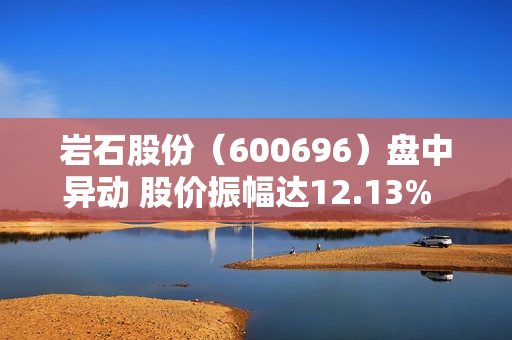 岩石股份（600696）盘中异动 股价振幅达12.13%  上涨7.17%（08-06） 第1张